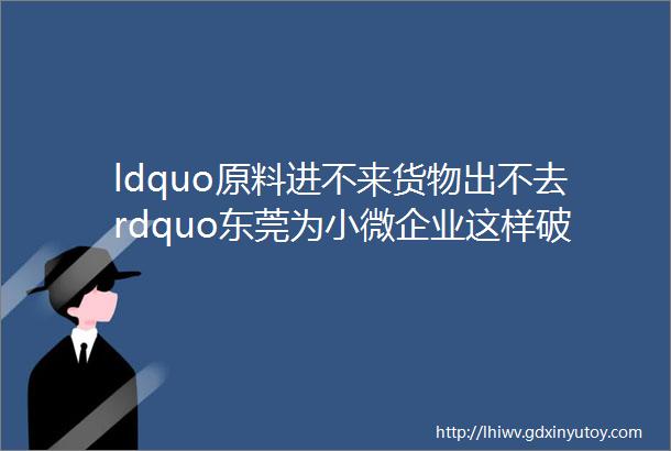 ldquo原料进不来货物出不去rdquo东莞为小微企业这样破解困局