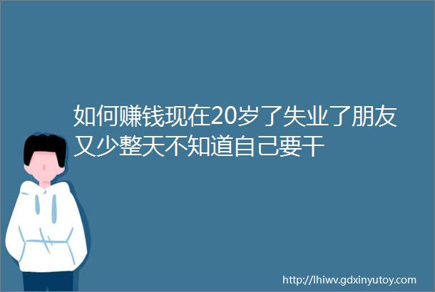 如何赚钱现在20岁了失业了朋友又少整天不知道自己要干