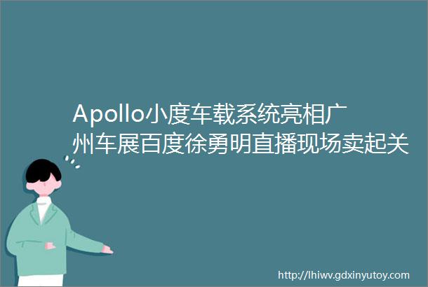 Apollo小度车载系统亮相广州车展百度徐勇明直播现场卖起关子